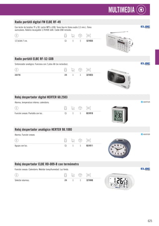 625
MULTIMEDIA
Radio portátil digital FM ELBE RF-49
Con lector de tarjetas TF y SD. Lector MP3 y USB. Toma Aux-In (toma audio 3,5 mm.). Toma
auriculares. Batería recargable 3,7V/400 mAh. Cable USB incluido.
12,5x3xh.7 cm. CJ 1 1 321R35
Radio portátil ELBE RF-52-SOB
Sintonizador analógico. Funciona con 2 pilas AA (no incluidas).
AM/FM. UN 1 1 321R23
Reloj despertador digital HERTER 60.2503
Alarma, temperatura interior, calendario.
Función snooze. Pantalla con luz. CJ 1 1 651R10
Reloj despertador analógico HERTER 98.1080
Alarma, Función snooze.
Agujas con luz. CJ 1 1 651R11
Reloj despertador ELBE RD-009-B con termómetro
Función snooze. Calendario. Medidor temp/humedad. Luz fondo.
Selector alarmas. UN 1 1 321R48
 