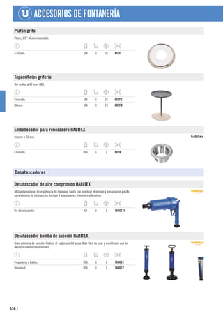 636
ACCESORIOS DE FONTANERÍA
I
Plafón grifo
Plano, 1/2”. Acero inoxidable.
ø 60 mm. UN 1 25 857F
Tapaorificios grifería
Sin anilla. ø 42 mm. ABS.
Cromado. UN 1 25 802FC
Blanco. UN 1 25 802FB
Embellecedor para rebosadero HABITEX
Interior ø 22 mm.
Cromado. BOL 1 1 802B
Desatascadores
Desatascador de aire comprimido HABITEX
ABS/polipropileno. Gran potencia de limpieza, basta con bombear el émbolo y presionar el gatillo
para eliminar la obstrucción. Incluye 4 adaptadores diferentes diámetros.
Kit desatascador. CJ 1 1 7646C10
Desatascador bomba de succión HABITEX
Gran potencia de succión. Reduce el salpicado del agua. Más fácil de usar y más limpio que los
desatascadores tradicionales.
Fregaderos y baños. BOL 1 1 7646C1
Universal. BOL 1 1 7646C2
 