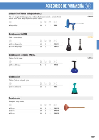 637
I
ACCESORIOS DE FONTANERÍA
Desatascador manual de espiral HABITEX
Apto para desagües domésticos pequeños y medianos. Muelle acero resistente a corrosión. Tornillo
bloqueo. Varilla flexible. Mango ergonómico. Manivela giratoria.
ø 6 mm x 4,6 m. UN 1 1 7650B
Desatascador HABITEX
Fuelle y mango plástico.
ø 100 mm. Mango corto. UN 1 1 7645C10
ø 125 mm. Mango largo. UN 1 1 7645C20
Desatascador compacto HABITEX
Plástico. Fácil de limpiar.
ø 125 mm. Color azul. BL 1 1 7645C3
Desatascador
Plástico. Fuelle con ventosa de goma.
ø 110 mm. Color verde. UN 1 1 7645C
Desatascador
Base goma, mango madera.
ø 100 mm. UN 6 6 7644C100
ø 125 mm. UN 6 6 7644C125
ø 140 mm. UN 6 6 7645C140
 