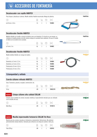 638
ACCESORIOS DE FONTANERÍA
I
Desatascador con cepillo HABITEX
Para limpiar y desatascar cañerías. Muelle metálico flexible encamisado. Mango de plástico.
ø 6,8 mm x 1,8 m. CJ 1 1 7649B3
Desobturador flexible HABITEX
Metálico flexible con muelle y mango de plástico para uso doméstico. Su función es por empuje, se
introduce el muelle girando y de esta manera empuja la suciedad hacia adelante. Al sacar el muelle
el efecto es de arrastre de la suciedad.
ø 9 mm x 1 m. BL 1 1 7649B2
Desobturador flexible HABITEX
Muelle metálico flexible con mango de madera.
Doméstico. ø 5 mm x 1,5 m. BL 1 1 7648B4
Doméstico. ø 5 mm x 3,0 m. BL 1 1 7648B5
Profesional. ø 9 mm x 5,0 m. BL 1 1 7648B8
Profesional. ø 9 mm x 10 m. BL 1 1 7648B9
Estanqueidad y sellado
Cuerda cáñamo refinado HABITEX
Usos: Fontanería, yesaires, escayola, construcción, etc.
50 gr. UN 1 5 7665C370
NUEVO Estopa cáñamo alta calidad COLLAK
Cañamo para el sellado de uniones roscadas metálicas. Especialmente indicado para ser utilizado
con la masilla Tot-rosc.
Bote 80 gr. UN 1 1 7670C10
NUEVO Masilla impermeable fontanería COLLAK Tot-Rosc
Masilla para las uniones roscadas en fontaneria y saneamiento. Anticorrosiva. No endurece
permaneciendo siempre elástica. Indicada para utilizarse con estopa de cañamo. Color gris.
Tubo 200 gr. UN 1 1 432B10
 