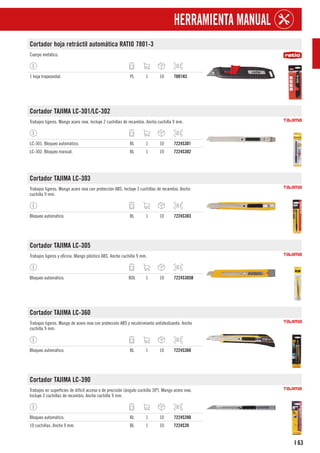 63
I
HERRAMIENTA MANUAL
Cortador hoja retráctil automática RATIO 7801-3
Cuerpo metálico.
1 hoja trapezoidal. PL 1 10 7801H3
Cortador TAJIMA LC-301/LC-302
Trabajos ligeros. Mango acero inox. Incluye 2 cuchillas de recambio. Ancho cuchilla 9 mm.
LC-301. Bloqueo automático. BL 1 10 7224S301
LC-302. Bloqueo manual. BL 1 10 7224S302
Cortador TAJIMA LC-303
Trabajos ligeros. Mango acero inox con protección ABS. Incluye 3 cuchillas de recambio. Ancho
cuchilla 9 mm.
Bloqueo automático. BL 1 10 7224S303
Cortador TAJIMA LC-305
Trabajos ligeros y oficina. Mango plástico ABS. Ancho cuchilla 9 mm.
Bloqueo automático. BOL 1 10 7224S305B
Cortador TAJIMA LC-360
Trabajos ligeros. Mango de acero inox con protección ABS y recubrimiento antideslizante. Ancho
cuchilla 9 mm.
Bloqueo automático. BL 1 10 7224S360
Cortador TAJIMA LC-390
Trabajos en superficies de difícil acceso o de precisión (ángulo cuchilla 30º). Mango acero inox.
Incluye 3 cuchillas de recambio. Ancho cuchilla 9 mm.
Bloqueo automático. BL 1 10 7224S390
10 cuchillas. Ancho 9 mm. BL 1 10 7224S39
 