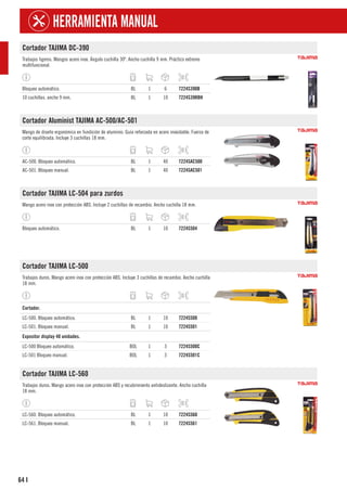 64
HERRAMIENTA MANUAL
I
Cortador TAJIMA DC-390
Trabajos ligeros. Mangos acero inox. Ángulo cuchilla 30º. Ancho cuchilla 9 mm. Práctico extremo
multifuncional.
Bloqueo automático. BL 1 6 7224S390B
10 cuchillas. ancho 9 mm. BL 1 10 7224S39RBH
Cortador Aluminist TAJIMA AC-500/AC-501
Mango de diseño ergonómico en fundición de aluminio. Guía reforzada en acero inoxidable. Fuerza de
corte equilibrada. Incluye 3 cuchillas 18 mm.
AC-500. Bloqueo automático. BL 1 40 7224SAC500
AC-501. Bloqueo manual. BL 1 40 7224SAC501
Cortador TAJIMA LC-504 para zurdos
Mango acero inox con protección ABS. Incluye 2 cuchillas de recambio. Ancho cuchilla 18 mm.
Bloqueo automático. BL 1 10 7224S504
Cortador TAJIMA LC-500
Trabajos duros. Mango acero inox con protección ABS. Incluye 3 cuchillas de recambio. Ancho cuchilla
18 mm.
1
Cortador.
LC-500. Bloqueo automático. BL 1 10 7224S500
LC-501. Bloqueo manual. BL 1 10 7224S501
1
Expositor display 40 unidades.
LC-500 Bloqueo automático. BOL 1 3 7224S500C
LC-501 Bloqueo manual. BOL 1 3 7224S501C
Cortador TAJIMA LC-560
Trabajos duros. Mango acero inox con protección ABS y recubrimiento antideslizante. Ancho cuchilla
18 mm.
LC-560. Bloqueo automático. BL 1 10 7224S560
LC-561. Bloqueo manual. BL 1 10 7224S561
 