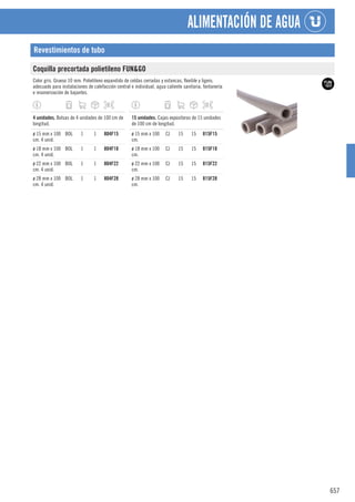 657
ALIMENTACIÓN DE AGUA
Revestimientos de tubo
Coquilla precortada polietileno FUN&GO
Color gris. Grueso 10 mm. Polietileno expandido de celdas cerradas y estancas, flexible y ligero,
adecuado para instalaciones de calefacción central e individual, agua caliente sanitaria, fontanería
e insonorización de bajantes.
1
4 unidades. Bolsas de 4 unidades de 100 cm de
longitud.
ø 15 mm x 100
cm. 4 unid.
BOL 1 1 804F15
ø 18 mm x 100
cm. 4 unid.
BOL 1 1 804F18
ø 22 mm x 100
cm. 4 unid.
BOL 1 1 804F22
ø 28 mm x 100
cm. 4 unid.
BOL 1 1 804F28
1
15 unidades. Cajas expositoras de 15 unidades
de 100 cm de longitud.
ø 15 mm x 100
cm.
CJ 15 15 815F15
ø 18 mm x 100
cm.
CJ 15 15 815F18
ø 22 mm x 100
cm.
CJ 15 15 815F22
ø 28 mm x 100
cm.
CJ 15 15 815F28
 
