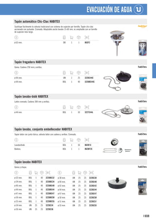 659
I
EVACUACIÓN DE AGUA
Tapón automático Clic-Clac HABITEX
Sustituye fácilmente la válvula tradicional con sistema de sujeción por tornillo. Tapón clic-clac
accionado con pulsador. Cromado. Adaptable ancho lavabo 15-60 mm, es ampliable con un tornillo
de sujeción más largo.
ø 63 mm. DB 1 1 863F2
Tapón fregadero HABITEX
Goma. Cadena 250 mm y anillas.
ø 44 mm. UN 1 25 3226C44C
ø 44 mm. BOL 1 40 3226BC44C
Tapón lavabo-bidé HABITEX
Latón cromado. Cadena 300 mm y anillas.
ø 44 mm. BOL 1 50 3227C44L
Tapón lavabo, conjunto embellecedor HABITEX
Tapón latón con junta tórica, válvula latón con cadena y anillas. Cromado.
Lavabo/bidé. BOL 1 50 862B1C
Bañera. BOL 1 1 862BF2C
Tapón lavabo HABITEX
Goma y chapa.
ø 32 mm. BOL 1 40 3226BC32
ø 34 mm. BOL 1 40 3226BC34
ø 40 mm. BOL 1 40 3226BC40
ø 44 mm. BOL 1 40 3226BC44
ø 47 mm. BOL 1 40 3226BC47
ø 50 mm. BOL 1 40 3226BC50
ø 55 mm. BOL 1 40 3226BC55
ø 34 mm. UN 25 25 3226C34
ø 36 mm. UN 25 25 3226C36
ø 38 mm. UN 25 25 3226C38
ø 40 mm. UN 25 25 3226C40
ø 42 mm. UN 25 25 3226C42
ø 44 mm. UN 25 25 3226C44
ø 47 mm. UN 25 25 3226C47
ø 50 mm. UN 25 25 3226C50
ø 51 mm. UN 25 25 3226C51
ø 55 mm. UN 25 25 3226C55
 