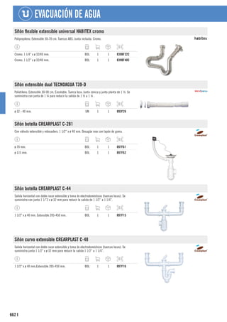 662
EVACUACIÓN DE AGUA
I
Sifón flexible extensible universal HABITEX cromo
Polipropileno. Extensible 30-70 cm. Tuercas ABS. Junta incluida. Cromo.
Cromo. 1 1/4” x ø 32/40 mm. BOL 1 1 839BF32C
Cromo. 1 1/2” x ø 32/40 mm. BOL 1 1 839BF40C
Sifón extensible dual TECNOAGUA T39-D
Polietileno. Extensible 30-90 cm. Encolable. Tuerca loca. Junta cónica y junta planta de 1 ½. Se
suministra con junta de 1 ¼ para reducir la salida de 1 ½ a 1 ¼ .
ø 32 - 40 mm. UN 1 1 893F28
Sifón botella CREARPLAST C-281
Con válvula extensible y rebosadero. 1 1/2” x ø 40 mm. Desagüe inox con tapón de goma.
ø 70 mm. BOL 1 1 897F61
ø 115 mm. BOL 1 1 897F62
Sifón botella CREARPLAST C-44
Salida horizontal con doble racor extensible y toma de electrodomésticos (tuercas locas). Se
suministra con junta 1 1/”2 x ø 32 mm para reducir la salida de 1 1/2” a 1 1/4”.
1 1/2” x ø 40 mm. Extensible 395-450 mm. BOL 1 1 897F15
Sifón curvo extensible CREARPLAST C-48
Salida horizontal con doble racor extensible y toma de electrodomésticos (tuercas locas). Se
suministra junta 1 1/2” x ø 32 mm para reducir la salida 1 1/2” a 1 1/4”.
1 1/2” x ø 40 mm.Extensible 395-450 mm. BOL 1 1 897F16
 