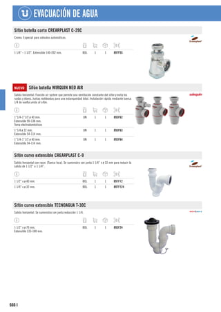 666
EVACUACIÓN DE AGUA
I
Sifón botella corto CREARPLAST C-29C
Cromo. Especial para válvulas automáticas.
1 1/4” - 1 1/2”. Extensible 140-202 mm. BOL 1 1 897F55
NUEVO Sifón botella WIRQUIN NEO AIR
Salida horizontal. Función air system que permite una ventilación constante del sifón y evita los
ruidos y olores. Juntas moldeadas para una estanqueidad total. Instalación rápida mediante tuerca
1/4 de vuelta unida al sifón.
1”1/4-1”1/2 ø 40 mm.
Extensible 90-138 mm.
Toma electrodomésticos
UN 1 1 893F62
1”1/4 ø 32 mm.
Extensible 54-114 mm.
UN 1 1 893F63
1”1/4-1”1/2 ø 40 mm.
Extensible 54-114 mm.
UN 1 1 893F64
Sifón curvo extensible CREARPLAST C-9
Salida horizontal con racor. (Tuerca loca). Se suministra con junta 1 1/4” x ø 32 mm para reducir la
salida de 1 1/2” a 1 1/4”.
1 1/2” x ø 40 mm. BOL 1 1 897F12
1 1/4” x ø 32 mm. BOL 1 1 897F124
Sifón curvo extensible TECNOAGUA T-30C
Salida horizontal. Se suministra con junta reducción 1 1/4.
1 1/2” x ø 70 mm.
Extensible 135-180 mm.
BOL 1 1 893F24
 