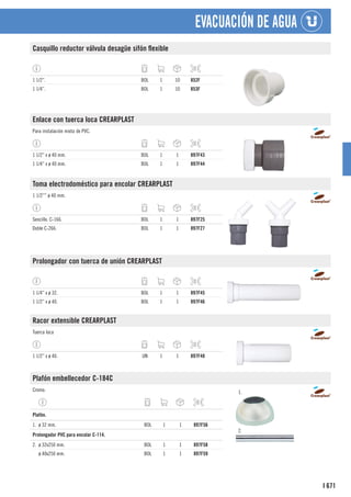 671
I
EVACUACIÓN DE AGUA
Casquillo reductor válvula desagüe sifón flexible
1 1/2”. BOL 1 10 852F
1 1/4”. BOL 1 10 853F
Enlace con tuerca loca CREARPLAST
Para instalación mixta de PVC.
1 1/2” x ø 40 mm. BOL 1 1 897F43
1 1/4” x ø 40 mm. BOL 1 1 897F44
Toma electrodoméstico para encolar CREARPLAST
1 1/2”” ø 40 mm.
Sencillo. C-166. BOL 1 1 897F25
Doble C-266. BOL 1 1 897F27
Prolongador con tuerca de unión CREARPLAST
1 1/4” x ø 32. BOL 1 1 897F45
1 1/2” x ø 40. BOL 1 1 897F46
Racor extensible CREARPLAST
Tuerca loca
1 1/2” x ø 40. UN 1 1 897F48
Plafón embellecedor C-184C
Cromo. 1.
2.
1
Plafón.
1. ø 32 mm. BOL 1 1 897F56
1
Prolongador PVC para encolar C-114.
2. ø 32x250 mm. BOL 1 1 897F58
ø 40x250 mm. BOL 1 1 897F59
 