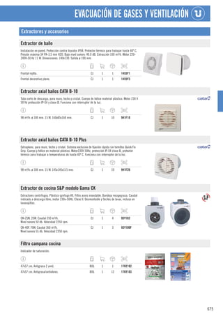 675
EVACUACIÓN DE GASES Y VENTILACIÓN
Extractores y accesorios
Extractor de baño
Instalación en pared. Protección contra líquidos IPX4. Protector térmico para trabajar hasta 40º C.
Presión máxima 34 PA-3,5 mm H2O. Bajo nivel sonoro: 40.0 dB. Extracción 100 m³/h. Motor 220-
240V-50 Hz 11 W. Dimensiones: 140x130. Salida ø 100 mm.
Frontal rejilla. CJ 1 1 1455Y1
Frontal decorativo plano. CJ 1 1 1455Y3
Extractor axial baños CATA B-10
Tubo corto de descarga, para muro, techo y cristal. Cuerpo de hélice material plástico. Motor 230 V
50 Hz protección IP-S4 y clase B. Funciona con interruptor de la luz.
98 m³/h. ø 100 mm. 15 W. 160x85x160 mm. CJ 1 10 941F10
Extractor axial baños CATA B-10 Plus
Extraplano, para muro, techo y cristal. Sistema exclusivo de fijación rápida sin tornillos Quick Fix
Grip. Cuerpo y hélice en material plástico. Motor230V 50Hz, protección IP-X4 clase B, protector
térmico para trabajar a temperaturas de hasta 40º C. Funciona con interruptor de la luz.
98 m³/h. ø 100 mm. 15 W. 145x145x115 mm. CJ 1 10 941F20
Extractor de cocina S&P modelo Gama CK
Extractores centrífugos. Plástico ignífugo V0. Filtro acero inoxidable. Bandeja recogegrasa. Caudal
indicado a descarga libre, motor 230v-50Hz. Clase II. Desmontable y fáciles de lavar, incluso en
lavavajillas.
CK-25N. 25W. Caudal 250 m³/h.
Nivel sonoro 50 db. Velocidad 2250 rpm.
CJ 1 4 93Y102
CK-40F. 70W. Caudal 360 m³/h.
Nivel sonoro 55 db. Velocidad 2350 rpm.
CJ 1 3 93Y100F
Filtro campana cocina
Indicador de saturación.
47x57 cm. Antigrasa 2 unid. BOL 1 1 176Y102
47x57 cm. Antigrasa/antiolores. BOL 1 12 176Y103
 