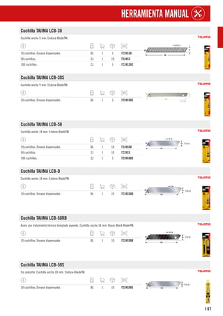 67
I
HERRAMIENTA MANUAL
Cuchilla TAJIMA LCB-30
Cuchilla ancho 9 mm. Endura-BladeTM.
10 cuchillas. Envase dispensador. BL 1 1 7224S30
50 cuchillas. CJ 1 10 7224S3
100 cuchillas. CJ 1 1 7224S30C
Cuchilla TAJIMA LCB-30S
Cuchilla ancho 9 mm. Endura-BladeTM.
10 cuchillas. Envase dispensador. BL 1 1 7224S30S
Cuchilla TAJIMA LCB-50
Cuchilla ancho 18 mm. Endura-BladeTM.
10 cuchillas. Envase dispensador. BL 1 10 7224S50
50 cuchillas. CJ 1 10 7224S5
100 cuchillas. CJ 1 1 7224S50C
Cuchilla TAJIMA LCB-D
Cuchilla ancho 18 mm. Endura-BladeTM.
10 cuchillas. Envase dispensador. BL 1 10 7224S50D
Cuchilla TAJIMA LCB-50RB
Acero con tratamiento térmico templado japonés. Cuchilla ancho 18 mm. Razar Black BladeTM.
10 cuchillas. Envase dispensador. BL 1 10 7224S50B
Cuchilla TAJIMA LCB-50S
Sin precorte. Cuchilla ancho 18 mm. Endura-BladeTM.
10 cuchillas. Envase dispensador. BL 1 10 7224S50S
 