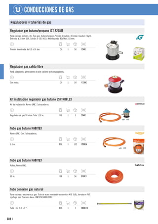 688
CONDUCCIONES DE GAS
I
Reguladores y tuberías de gas
Regulador gas butano/propano IGT A235IT
Para cocinas, estufas, etc. Tipo gas: butano/propano.Presión de salida: 30 mbar. Caudal: 2 kg/h.
Entrada: ø 35 mm G56. Salida: D-10 ( H51). Medidas máx: 83x74xh.103 mm.
Presión de entrada: de 0,3 a 16 bar. CJ 1 50 734C
Regulador gas salida libre
Para soldadores, generadores de aire caliente y chamuscadores.
Con rosca. CJ 1 50 1730C
Kit instalación regulador gas butano ESPIROFLEX
Kit de instalación. Norma UNE. 2 abrazaderas.
Regulador de gas 30 mbar. Tubo 1,50 m. DB 1 1 794C
Tubo gas butano HABITEX
Norma UNE. Con 2 abrazaderas.
1.5 m. BOL 1 112 793CA
Tubo gas butano HABITEX
Rollos. Norma UNE.
60 m. UN 1 56 910C1
Tubo conexión gas natural
Para cocinas y encimeras a gas. Tubo de acero inoxidable austenítico AISI 316L, forrado en PVC
ignífugo, con 2 racores locos. UNE EN 14800:2007.
Tubo 1 m. H-H 1/2 “. BOL 1 1 484C15
 