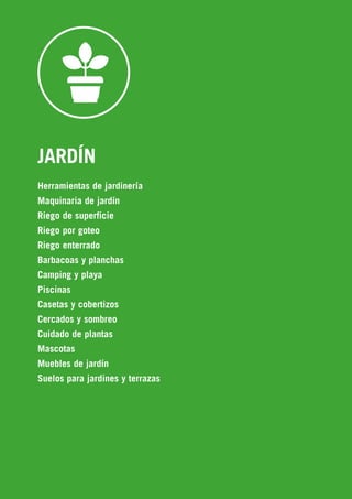 690
JARDÍN
Herramientas de jardinería
Maquinaria de jardín
Riego de superficie
Riego por goteo
Riego enterrado
Barbacoas y planchas
Camping y playa
Piscinas
Casetas y cobertizos
Cercados y sombreo
Cuidado de plantas
Mascotas
Muebles de jardín
Suelos para jardines y terrazas
 