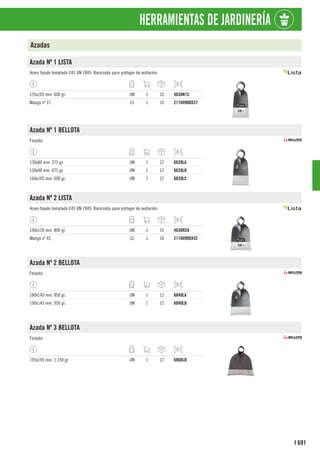 691
I
HERRAMIENTAS DE JARDINERÍA
Azadas
Azada Nº 1 LISTA
Acero fojado templado C45 UN 7849. Barnizada para proteger de oxidación.
155x105 mm. 600 gr. UN 1 10 4638N1C
Mango nº 37. CJ 1 10 2116H900X37
Azada Nº 1 BELLOTA
Forjada.
130x80 mm. 375 gr. UN 1 12 6039LA
150x90 mm. 475 gr. UN 1 12 6039LB
160x105 mm. 600 gr. UN 1 12 6039LC
Azada Nº 2 LISTA
Acero fojado templado C45 UN 7849. Barnizada para proteger de oxidación.
190x120 mm. 800 gr. UN 1 10 4638N2A
Mango nº 42. CJ 1 10 2116H900X42
Azada Nº 2 BELLOTA
Forjada.
180x140 mm. 850 gr. UN 1 12 6040LA
190x145 mm. 950 gr. UN 1 12 6040LB
Azada Nº 3 BELLOTA
Forjada.
195x195 mm. 1.150 gr. UN 1 12 6068LB
 