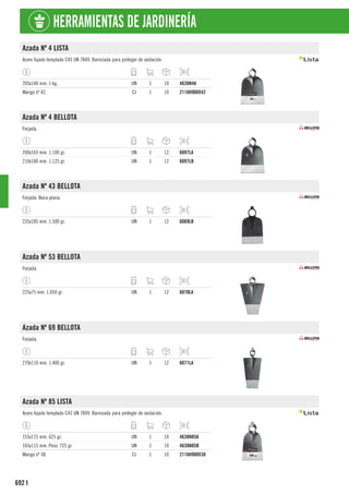 692
HERRAMIENTAS DE JARDINERÍA
I
Azada Nº 4 LISTA
Acero fojado templado C45 UN 7849. Barnizada para proteger de oxidación.
205x140 mm. 1 kg. UN 1 10 4638N4A
Mango nº 42. CJ 1 10 2116H900X42
Azada Nº 4 BELLOTA
Forjada.
200x165 mm. 1.100 gr. UN 1 12 6097LA
210x180 mm. 1.125 gr. UN 1 12 6097LB
Azada Nº 43 BELLOTA
Forjada. Boca plana.
235x185 mm. 1.500 gr. UN 1 12 6069LB
Azada Nº 53 BELLOTA
Forjada.
225x75 mm. 1.050 gr. UN 1 12 6070LA
Azada Nº 69 BELLOTA
Forjada.
270x110 mm. 1.400 gr. UN 1 12 6071LA
Azada Nº 85 LISTA
Acero fojado templado C45 UN 7849. Barnizada para proteger de oxidación.
155x115 mm. 625 gr. UN 1 10 4638N85A
165x115 mm. Peso: 725 gr. UN 1 10 4638N85B
Mango nº 38. CJ 1 10 2116H900X38
 