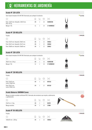 694
HERRAMIENTAS DE JARDINERÍA
I
Azada Nº 228 LISTA
Acero fojado templado C45 UN 7849. Barnizada para proteger de oxidación.
Pala: 110x70 mm. Horquilla: 120x70 mm.
Peso: 425 gr.
UN 1 10 4638N228A
Mango nº 28. CJ 1 10 2116H900X28
Azada Nº 228 BELLOTA
Forjada.
Pala 110x70 mm. Horquilla 120x65 mm. UN 1 12 2040LA
Pala 120x75 mm. Horquilla 135x75 mm. UN 1 12 2040LB
Pala 130x80 mm. Horquilla 150x80 mm. UN 1 12 2040LC
Azada Nº 230 LISTA
Acero fojado templado C45 UN 7849. Barnizada para proteger de oxidación.
285x75 mm. 520 gr. UN 1 10 4638N230B
Mango nº 30. CJ 1 10 2116H900X30
Azada Nº 230 BELLOTA
Forjada.
Pala 110x70 mm.
Lanza 110x60 mm.
UN 1 12 6073LA
Pala 120x75 mm.
Lanza 120x65 mm.
UN 1 12 6073LB
Azada Baleares DARMAN Cavec
Mango de madera eucalipto certificada PEFC. Barnizado alta resistencia que impide su deformación
y agrietamiento.
25x22 cm. 1,2 kg. UN 1 1 6422H
Mango recambio. UN 1 10 2106H
Azada Nº 91A BELLOTA
Forjada.
160x320 mm. 1.200 gr. UN 1 12 2028LA
 