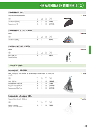 695
I
HERRAMIENTAS DE JARDINERÍA
Azada-raedera LISTA
Chapa de acero templado soldada.
160x260 mm. 1,250 kg. UN 1 12 4134N
Mango cónico nº 35. UN 1 10 2117H120
Azada-raedera Nº 5701 BELLOTA
Forjada.
160x260 mm. 1.000 gr. UN 1 1 6134LO
Azadón corte Nº 801 BELLOTA
Forjado.
Pala 220x85 mm.
Corte 120x85 mm.
UN 1 6 6047LO
Escobas de jardín
Escoba jardín LISTA 7349
Ancho graduable. 22 púas planas de 340 mm de largo y 0,8 mm de espesor. Sin mango. Acero
cincado.
Ancho 30/40 cm. UN 1 30 7349N22
Mango madera 1200x24 cm. UN 1 10 7199H
Mango madera 1200x29 cm. UN 1 10 2127H120
Mango madera 1500x29 cm. UN 1 10 2127H150
Escoba jardín telescópica LISTA
Mango metálico extensible 79-162 cm.
Anchura graduable.
15 púas redondas final plano.
UN 1 18 7555N1
 