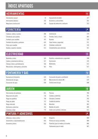 6
ÍNDICE APARTADOS
HERRAMIENTAS
Herramienta manual 19
Herramienta eléctrica 142
Maquinaria construcción 166
Equipamiento de taller 167
Accesorios y consumibles 201
Equipos de protección y vestuario 252
FERRETERÍA
Cadenas, cables y cuerdas 289
Cerraduras para puertas 316
Ferretería para muebles 397
Ferretería de puertas y ventanas 424
Patas para muebles 467
Ruedas y soportes rodantes 473
Señalización 479
Tornillos, tacos y clavos 483
Buzones 524
Cajas fuertes y seguridad 531
Embalaje y protección 536
Complementos para vehículos 541
ELECTRICIDAD
Bombillas y tubos 545
Cables y canalización eléctrica 557
Clavijas, bases y portalámparas 566
Mecanismos, interruptores y enchufes 581
Domótica, automatismos y seguridad 588
Iluminación 592
Multimedia 612
Pilas 627
FONTANERÍA Y GAS
Accesorios de fontanería 634
Alimentación de agua 643
Evacuación de agua 658
Evacuación de gases y ventilación 675
Mecanismos de cisterna WC 679
Conducciones de gas 688
JARDÍN
Herramientas de jardinería 691
Maquinaria de jardín 718
Riego de superficie 740
Riego por goteo 757
Riego enterrado 760
Barbacoas y planchas 762
Camping y playa 770
Piscinas 780
Casetas y cobertizos 781
Cercados y sombreo 782
Cuidado de plantas 790
Mascotas 803
Muebles de jardín 808
Suelos para jardines y terrazas 812
PINTURA Y ADHESIVOS
Adhesivos, colas y cintas 815
Aislamiento e impermeabilización 835
Accesorios pintura 854
Droguería 868
Pinturas en spray y esmaltes 880
Productos para la madera y el mueble 886
Tratamiento para el metal 887
 