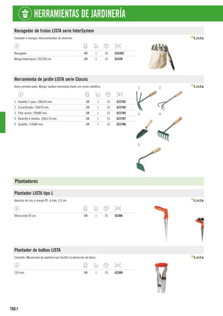 700
HERRAMIENTAS DE JARDINERÍA
I
Recogedor de frutos LISTA serie InterSystem
Conexión a mangos intercambiables de aluminio.
Recogedor. UN 1 10 6242N2
Mango telescópico 135/250 cm. UN 1 10 6242N
Herramienta de jardín LISTA serie Classic
Acero pintado epoxi. Mango madera barnizada fijado con virola metálica. 1. 2.
3. 4.
5.
1. Azadilla 2 púas. 280x50 mm. UN 1 10 6237N2
2. Escarificador. 330x70 mm. UN 1 10 6237N3
3. Pala ancha. 290x80 mm. UN 1 10 6237N5
4. Rastrillo 6 dientes. 300x110 mm. UN 1 10 6237N7
5. Azadilla. 310x80 mm. UN 1 10 6237N8
Plantadores
Plantador LISTA tipo L
Aleación de zinc y mango PE. ø máx. 3,9 cm.
Altura total 30 cm. UN 1 25 6236N
Plantador de bulbos LISTA
Cromado. Mecanismo de apertura que facilita la extracción de tierra.
235 mm. UN 1 10 6238N
 
