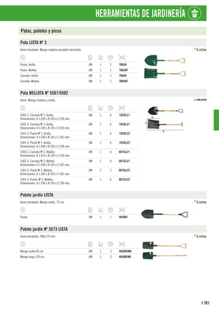 701
I
HERRAMIENTAS DE JARDINERÍA
Palas, palotes y picos
Pala LISTA Nº 3
Acero templado. Mango madera eucalipto barnizado.
Punta. Anilla. UN 1 1 7063H
Punta. Muleta. UN 1 1 7063HT
Carrada. Anilla. UN 1 1 7064H
Carrada. Muleta. UN 1 1 7064HT
Pala BELLOTA Nº 5501/5502
Acero. Mango madera y anilla.
5002-2. Carrada Nº 2. Anilla.
Dimensiones: A 1.020 x B 320 x C 250 mm.
UN 1 6 1829L2/1
5502-3. Carrada Nº 3. Anilla.
Dimensiones: A 1.030 x B 335 x C 265 mm.
UN 1 6 1829L3/1
5501-2. Punta Nº 2. Anilla.
Dimensiones: A 1.030 x B 325 x C 265 mm.
UN 1 6 1829L2/2
5501-3. Punta Nº 3. Anilla.
Dimensiones: A 1.040 x B 335 x C 290 mm.
UN 1 6 1829L3/2
5502-2. Carrada Nº 2. Muleta.
Dimensiones: A 1.015 x B 320 x C 250 mm.
UN 1 6 6075L2/1
5502-3. Carrada Nº 3. Muleta.
Dimensiones: A 1.030 x B 335 x C 265 mm.
UN 1 6 6075L3/1
5501-2. Punta Nº 2. Muleta.
Dimensiones: A 1.020 x B 325 x C 265 mm.
UN 1 1 6075L2/2
5501-3. Punta. Nº 3. Muleta.
Dimensiones: A 1.030 x B 335 x C 290 mm.
UN 1 6 6075L3/2
Palote jardín LISTA
Acero templado. Mango anilla, 75 cm.
Punta. UN 1 1 4640N1
Palote jardín Nº 5573 LISTA
Acero templado. 280x170 mm.
Mango anilla 85 cm. UN 1 3 4640N3MA
Mango largo 120 cm. UN 1 3 4640N3ML
 
