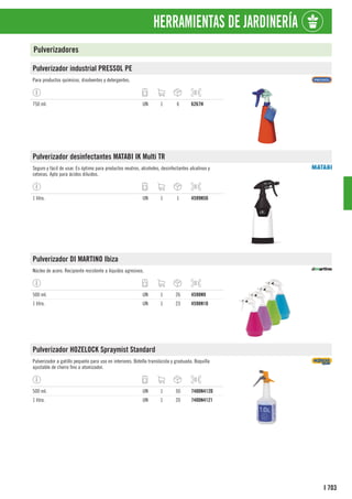 703
I
HERRAMIENTAS DE JARDINERÍA
Pulverizadores
Pulverizador industrial PRESSOL PE
Para productos químicos, disolventes y detergentes.
750 ml. UN 1 6 6267H
Pulverizador desinfectantes MATABI IK Multi TR
Seguro y fácil de usar. Es óptimo para productos neutros, alcoholes, desinfectantes alcalinos y
cetonas. Apto para ácidos diluidos.
1 litro. UN 1 1 4599N50
Pulverizador DI MARTINO Ibiza
Núcleo de acero. Recipiente resistente a líquidos agresivos.
500 ml. UN 1 26 4598N9
1 litro. UN 1 23 4598N10
Pulverizador HOZELOCK Spraymist Standard
Pulverizador a gatillo pequeño para uso en interiores. Botella translúcida y graduada. Boquilla
ajustable de chorro fino a atomizador.
500 ml. UN 1 50 7400N4120
1 litro. UN 1 20 7400N4121
 