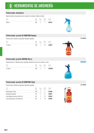 704
HERRAMIENTAS DE JARDINERÍA
I
Pulverizador doméstico
Depósito plástico transparente para visualizar el contenido. Colores surtidos.
330 ml. UN 1 1 280Y44
Pulverizador presión DI MARTINO Replay
Presión previa. Válvula de seguridad. Boquilla regulable.
1,5 litros. UN 1 12 4598N7
Pulverizador presión MATABI Berry
Capacidad útil 1 l. Boquilla cónica regulable. Válvula de cierre de la cámara en vitón.
1,5 litros. UN 1 1 4599N29
Pulverizador presión DI MARTINO Stylo
Presión previa. Válvula de seguridad. Boquilla regulable.
Pulverizador 5 litros. UN 1 1 4598N8
Campana herbicida. BL 1 6 4598N1
Lanza Magic aluminio. ø 6x70 cm. BL 1 12 4598N2
Lanza telescópica. ø 6x70/100 cm. BL 1 12 4598N3
 