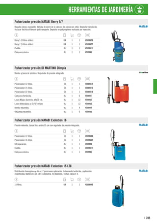 705
I
HERRAMIENTAS DE JARDINERÍA
Pulverizador presión MATABI Berry 5/7
Boquilla cónica regulable. Válvula de cierre de la cámara de presión en vitón. Depósito translúcido.
Asa que facilita el llenado y el transporte. Depósito en polipropileno realizado por inyección.
Berry 5 (3 litros útiles). UN 1 1 4599N28
Berry 7 (5 litros útiles). UN 1 1 4599N27
Codillo. BL 1 1 4599N11
Campana cónica. BL 1 1 4599N6
Pulverizador presión DI MARTINO Olimpia
Bomba y lanza de plástico. Regulador de presión integrado.
Pulverizador 12 litros. CJ 1 1 4598N12
Pulverizador 15 litros. CJ 1 1 4598N15
Pulverizador 22 litros. CJ 1 1 4598N18
Campana herbicida. BL 1 6 4598N1
Lanza Magic aluminio. ø 6x70 cm. BL 1 12 4598N2
Lanza telescópica. ø 6x70/100 cm. BL 1 12 4598N3
Bomba recambio. BL 1 4 4598N4
Kit juntas recambio. BL 1 6 4598N5
Pulverizador presión MATABI Evolution 16
Presión retenida. Lanza fibra vidrio 95 cm con regulador de presión integrado.
Pulverizador 12 litros. CJ 1 1 4599N33
Pulverizador 16 litros. CJ 1 1 4599N32
Kit reparación. BL 1 1 4599N9
Codillo. BL 1 1 4599N11
Campana cónica. BL 1 1 4599N6
Pulverizador presión MATABI Evolution 15 LTC
Distribución homogénea y eficaz. 2 posiciones aplicación: tratamiento herbicida y aplicación
insecticidas. Batería Li-ion 18 V. autonomía 25 depósitos. Tiempo carga 4 h.
15 litros. UN 1 1 4599N40
 