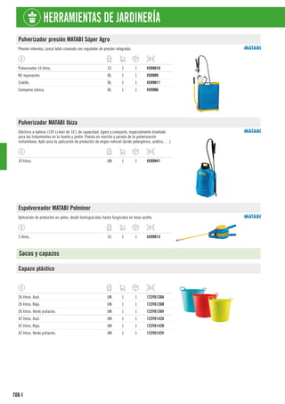 706
HERRAMIENTAS DE JARDINERÍA
I
Pulverizador presión MATABI Súper Agro
Presión retenida. Lanza latón cromado con regulador de presión integrado.
Pulverizador 16 litros. CJ 1 1 4599N16
Kit reparación. BL 1 1 4599N9
Codillo. BL 1 1 4599N11
Campana cónica. BL 1 1 4599N6
Pulverizador MATABI Ibiza
Eléctrico a batería (12V Li-Ion) de 10 L de capacidad, ligero y compacto, especialmente diseñado
para los tratamientos en tu huerto y jardín. Puesta en marcha y parada de la pulverización
instantánea. Apto para la aplicación de productos de origen natural (ácido pelargónico, acético, …).
10 litros. UN 1 1 4599N41
Espolvoreador MATABI Polminor
Aplicación de productos en polvo, desde hormiguicidas hasta fungicidas en base azufre.
2 litros. CJ 1 1 4599N15
Sacos y capazos
Capazo plástico
26 litros. Azul. UN 1 1 123Y6126A
26 litros. Rojo. UN 1 1 123Y6126R
26 litros. Verde pistacho. UN 1 1 123Y6126V
42 litros. Azul. UN 1 1 123Y6142A
42 litros. Rojo. UN 1 1 123Y6142R
42 litros. Verde pistacho. UN 1 1 123Y6142V
 