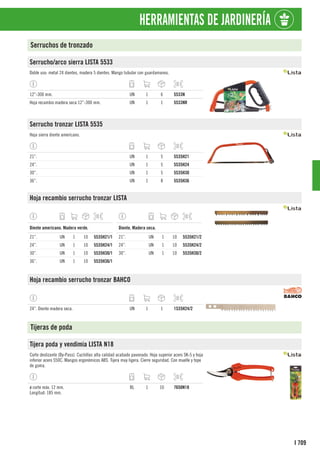 709
I
HERRAMIENTAS DE JARDINERÍA
Serruchos de tronzado
Serrucho/arco sierra LISTA 5533
Doble uso: metal 24 dientes, madera 5 dientes. Mango tubular con guardamanos.
12”-300 mm. UN 1 6 5533N
Hoja recambio madera seca 12”-300 mm. UN 1 1 5533NR
Serrucho tronzar LISTA 5535
Hoja sierra diente americano.
21”. UN 1 5 5535H21
24”. UN 1 5 5535H24
30”. UN 1 5 5535H30
36”. UN 1 8 5535H36
Hoja recambio serrucho tronzar LISTA
1
Diente americano. Madera verde.
21”. UN 1 10 5535H21/1
24”. UN 1 10 5535H24/1
30”. UN 1 10 5535H30/1
36”. UN 1 10 5535H36/1
1
Diente. Madera seca.
21”. UN 1 10 5535H21/2
24”. UN 1 10 5535H24/2
30”. UN 1 10 5535H30/2
Hoja recambio serrucho tronzar BAHCO
24”. Diente madera seca. UN 1 1 1535H24/2
Tijeras de poda
Tijera poda y vendimia LISTA N18
Corte deslizante (By-Pass). Cuchillas alta calidad acabado pavonado. Hoja superior acero SK-5 y hoja
inferior acero S50C. Mangos ergonómicos ABS. Tijera muy ligera. Cierre seguridad. Con muelle y tope
de goma.
ø corte máx. 12 mm.
Longitud: 185 mm.
BL 1 10 7650N18
 