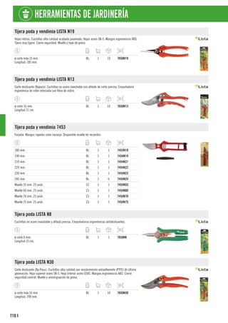 710
HERRAMIENTAS DE JARDINERÍA
I
Tijera poda y vendimia LISTA N19
Hojas rectas. Cuchillas alta calidad acabado pavonado. Hojas acero SK-5. Mangos ergonómicos ABS.
Tijera muy ligera. Cierre seguridad. Muelle y tope de goma.
ø corte máx.10 mm.
Longitud: 185 mm.
BL 1 10 7650N19
Tijera poda y vendimia LISTA N13
Corte deslizante (Bypass). Cuchillas en acero inoxidable con afilado de corte preciso. Empuñadura
ergonómica de nilón reforzada con fibra de vidrio.
ø corte 16 mm.
Longitud 21 cm.
BL 1 10 7650N13
Tijera poda y vendimia 7453
Forjada. Mangos rayados color naranja. Disponible muelle de recambio.
180 mm. BL 1 1 7453N18
190 mm. BL 1 1 7454N19
210 mm. BL 1 1 7454N21
220 mm. BL 1 1 7454N22
230 mm. BL 1 1 7454N23
240 mm. BL 1 6 7454N24
Muelle 55 mm. 25 unid. CJ 1 1 7454N55
Muelle 60 mm. 25 unid. CJ 1 1 7454N60
Muelle 70 mm. 25 unid. CJ 1 1 7454N70
Muelle 75 mm. 25 unid. CJ 1 1 7454N75
Tijera poda LISTA N8
Cuchillas en acero inoxidable y afilado preciso. Empuñaduras ergonómicas antideslizantes.
ø corte 6 mm.
Longitud 15 cm.
BL 1 1 7650N8
Tijera poda LISTA N30
Corte deslizante (By-Pass). Cuchillas alta calidad con recubrimiento antiadherente (PTFE) de última
generación. Hoja superior acero SK-5. Hoja inferior acero S50C. Mangos ergonómicos ABS. Cierre
seguridad central. Muelle y amortiguación de goma.
ø corte máx.16 mm.
Longitud: 200 mm.
BL 1 10 7650N30
 