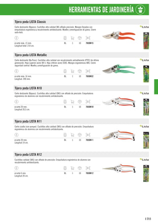 711
I
HERRAMIENTAS DE JARDINERÍA
Tijera poda LISTA Classic
Corte deslizante (Bypass). Cuchillas alta calidad SK5 afilado precisión. Mangos forjados con
empuñadura ergonómica y recubrimiento antideslizante. Muelle y amortiguación de goma. Cierre
auto-lock.
ø corte máx. 15 mm.
Longitud total: 210 cm.
BL 1 10 7650N15
Tijera poda LISTA Metallic
Corte deslizante (By-Pass). Cuchillas alta calidad con recubrimiento antiadherente (PTFE) de última
generación. Hoja superior acero SK-5. Hoja inferior acero S50C. Mangos ergonómicos ABS. Cierre
seguridad central. Muelle y amortiguación de goma.
ø corte máx: 16 mm.
Longitud: 200 mm.
BL 1 10 7650N32
Tijera poda LISTA N10
Corte deslizante (Bypass). Cuchillas alta calidad (SK5) con afilado de precisión. Empuñadura
ergonómica de aluminio con recubrimiento antideslizante.
ø corte 20 mm.
Longitud 20,5 cm.
BL 1 10 7650N10
Tijera poda LISTA N11
Corte cizalla (con yunque). Cuchillas alta calidad (SK5) con afilado de precisión. Empuñadura
ergonómica de aluminio con recubrimiento antideslizante.
ø corte 20 mm.
Longitud 19 cm.
BL 1 10 7650N11
Tijera poda LISTA N12
Cuchillas calidad (SK5) con afilado de precisión. Empuñadura ergonómica de alumino con
recubrimiento antideslizante.
ø corte 6 mm.
Longitud 20 cm.
BL 1 10 7650N12
 