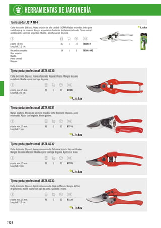 712
HERRAMIENTAS DE JARDINERÍA
I
Tijera poda LISTA N14
Corte deslizante (ByPass). Hojas forjadas de alta calidad 65CRM afiladas en ambos lados para
corte limpio y sin esfuerzo. Mangos ergonómicos fundición de aluminio satinado. Perno central
autoblocante. Cierre de seguridad. Muelle y amortiguación de goma.
ø corte 10 mm.
Longitud 21,2 cm.
BL 1 10 7650N14
Recambio completo:
Hoja superior.
Muelle.
Perno central.
Bloqueo.
SK 1 1 7650N14RC
Tijera poda profesional LISTA 6730
Corte deslizante (Bypass). Acero estampado. Hoja rectificada. Mangos de acero
esmaltado. Muelle espiral con tope de goma.
ø corte máx. 25 mm.
Longitud 22,3 cm.
PL 1 12 6730N
Tijera poda profesional LISTA 6731
Mango giratorio. Mangos de aluminio forjados. Corte deslizante (Bypass). Acero
estampado. Ajuste con lengüeta. Muelle gusano.
ø corte máx. 25 mm.
Longitud 21 cm.
PL 1 12 6731N
Tijera poda profesional LISTA 6732
Corte deslizante (Bypass). Acero cromo-vanadio. Sufridera forjada. Hoja rectificada.
Mangos de acero reforzado. Muelle espiral con tope de goma. Ajustada a mano.
ø corte máx. 25 mm.
Longitud 23 cm.
PL 1 12 6732N
Tijera poda profesional LISTA 6733
Corte deslizante (Bypass). Acero cromo-vanadio. Hoja rectificada. Mangos de fibra
de poliamida. Muelle espiral con tope de goma. Ajustada a mano.
ø corte máx. 25 mm.
Longitud 21,5 cm.
PL 1 12 6733N
 