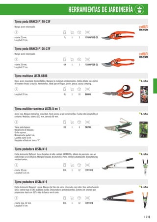 713
I
HERRAMIENTAS DE JARDINERÍA
Tijera poda BAHCO P110-23F
Mango acero estampado.
ø corte 25 mm.
Longitud 23 cm.
PL 1 2 1550NP110-23
Tijera poda BAHCO P126-22F
Mango acero estampado.
ø corte 20 mm.
Longitud 22 cm.
UN 1 1 1550NP126-22
Tijera multiuso LISTA 6886
Hojas acero inoxidable desmontables. Mangos bi-material antideslizantes. Doble afilado para cortar
de manera limpia y rápida. Abrebotellas. Ideal para el hogar, jardín, pesca, caza y camping.
Longitud 20 cm. BL 1 10 6886N
Tijera multiherramienta LISTA 5 en 1
Acero inox. Bloqueo lateral de seguridad. Fácil acceso a las herramientas. Funda nilón adaptable al
cinturón. Medidas: abierta 152 mm, cerrada 90 mm.
Tijera poda bypass.
Mecanismo de bloqueo.
Quita espinas.
Miniserrucho poda 4 cm.
Cuchillo curvo 5 cm.
Raspador afilado en forma “7”.
DB 1 6 5629N
Tijera podadora LISTA N10
Corte deslizante (ByPass). Hojas forjadas de alta calidad SNCM439 y afilado de precisión para un
corte limpio y sin esfuerzo. Mangos forjados de aluminio. Perno central autoblocante. Empuñaduras
antideslizantes.
ø corte 30 mm.
Longitud 53,5 cm.
BOL 1 12 7391N10
Tijera podadora LISTA N19
Corte deslizante (Bypass). Ligera. Mangos de fibra de vidrio reforzados con nilón. Hoja antiadherente
SK5 y contra hoja en SK5 acabado pulido. Empuñaduras antideslizantes. Sistema de piñones que
proporciona hasta un 30% más de fuerza en el corte.
ø corte máx. 32 mm.
Longitud 54 cm.
BOL 1 12 7391N19
 