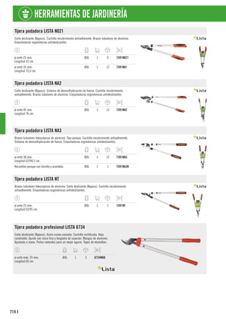 714
HERRAMIENTAS DE JARDINERÍA
I
Tijera podadora LISTA N021
Corte deslizante (Bypass). Cuchilla recubrimiento antiadherente. Brazos tubulares de aluminio.
Empuñaduras ergonómicas antideslizantes.
ø corte 25 mm.
Longitud 53 cm.
BOL 1 6 7391N021
ø corte 35 mm.
Longitud 73,5 cm.
BOL 1 12 7391NA1
Tijera podadora LISTA NA2
Corte deslizante (Bypass). Sistema de desmultiplicación de fuerza. Cuchilla recubrimiento
antiadherente. Brazos tubulares de aluminio. Empuñaduras ergonómicas antideslizantes.
ø corte 45 mm.
Longitud 76 cm.
BOL 1 12 7391NA2
Tijera podadora LISTA NA3
Brazos tubulares telescópicos de aluminio. Tipo yunque. Cuchilla recubrimiento antiadherente.
Sistema de desmultiplicación de fuerza. Empuñaduras ergonómicas antideslizantes.
ø corte 38 mm.
Longitud 62/94,5 cm.
BOL 1 12 7391NA3
Recambio yunque con tornillo y arandela. BOL 1 1 7391NA3R
Tijera podadora LISTA NT
Brazos tubulares telescópicos de aluminio. Corte deslizante (Bypass). Cuchilla recubrimiento
antiadherente. Empuñaduras ergonómicas antideslizantes.
ø corte 25 mm.
Longitud 63/95 cm.
BOL 1 1 7391NT
Tijera podadora profesional LISTA 6734
Corte deslizante (Bypass). Acero cromo-vanadio. Cuchilla rectificada. Hoja
cambiable. Ajuste con rosca fina y lengüeta de sujeción. Mangos de aluminio.
Ajustada a mano. Puños redondos para un mejor agarre. Topes de elastollan.
ø corte máx. 35 mm.
Longitud 60 cm.
BOL 1 3 6734N60
 