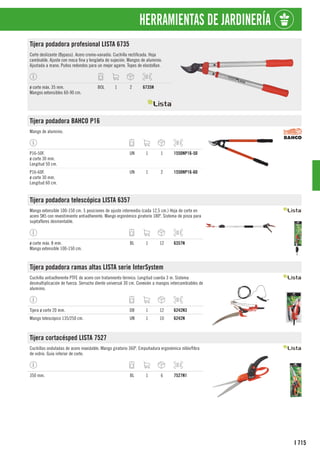 715
I
HERRAMIENTAS DE JARDINERÍA
Tijera podadora profesional LISTA 6735
Corte deslizante (Bypass). Acero cromo-vanadio. Cuchilla rectificada. Hoja
cambiable. Ajuste con rosca fina y lengüeta de sujeción. Mangos de aluminio.
Ajustada a mano. Puños redondos para un mejor agarre. Topes de elastollan.
ø corte máx. 35 mm.
Mangos extensibles 60-90 cm.
BOL 1 2 6735N
Tijera podadora BAHCO P16
Mango de aluminio.
P16-50F.
ø corte 30 mm.
Longitud 50 cm.
UN 1 1 1550NP16-50
P16-60F.
ø corte 30 mm.
Longitud 60 cm.
UN 1 2 1550NP16-60
Tijera podadora telescópica LISTA 6357
Mango extensible 100-150 cm. 5 posiciones de ajuste intermedio (cada 12,5 cm.) Hoja de corte en
acero SK5 con revestimiento antiadherente. Mango ergonómico giratorio 180º. Sistema de pinza para
sujetaflores desmontable.
ø corte máx. 8 mm.
Mango extensible 100-150 cm.
BL 1 12 6357N
Tijera podadora ramas altas LISTA serie InterSystem
Cuchilla antiadherente PTFE de acero con tratamiento térmico. Longitud cuerda 3 m. Sistema
desmultiplicación de fuerza. Serrucho diente universal 30 cm. Conexión a mangos intercambiables de
aluminio.
Tijera ø corte 20 mm. DB 1 12 6242N3
Mango telescópico 135/250 cm. UN 1 10 6242N
Tijera cortacésped LISTA 7527
Cuchillas onduladas de acero inoxidable. Mango giratorio 360º. Empuñadura ergonómica nilón/fibra
de vidrio. Guía inferior de corte.
350 mm. BL 1 6 7527N1
 