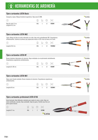 716
HERRAMIENTAS DE JARDINERÍA
I
Tijera cortasetos LISTA Basic
Compacta y ligera. Mango bimaterial ergonómico. Hoja acero 65 MN.
Hoja de corte 15 cm.
Longitud 43,5 cm.
BOL 1 12 7592N1
Tijera cortasetos LISTA NA2
Ligera. Mango de fibra de vidrio reforzados con nilón. Hoja recta antiadherente SK5. Empuñaduras
antideslizantes. Sistema de piñones que proporciona hasta un 30% más de fuerza en el corte.
Longitud 58,5 cm. BOL 1 12 7592NA2
Tijera cortasetos LISTA NT
Brazos tubulares telescópicos de aluminio. Hojas onduladas con recubrimiento antiadherente.
Empuñaduras ergonómicas antideslizantes.
Longitud 61-80 cm. BOL 1 12 7592NT
Tijera cortasetos LISTA NA1
Hojas acero forjado ondulado. Brazos tubulares de aluminio. Empuñaduras ergonómicas
antideslizantes.
Longitud 60 cm. BOL 1 12 7592NA1
Tijera cortasetos profesional LISTA 6736
Acero laminado. Hoja teflonada y dentada para sujetar la rama y cortar. Hoja con
nervio rectificado y vaciado. Hoja cambiable. Topes de goma. Tornillo rosca fina con
perno ajuste manual.
Longitud 57 cm. BOL 1 2 6736N
 