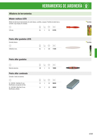 717
I
HERRAMIENTAS DE JARDINERÍA
Afiladores de herramientas
Afilador multiuso LISTA
Afilado de todo tipo de herramientas de corte (tijeras, cuchillos, navajas). Pastilla de metal duro y
corindón. Caja display 20 unidades.
120 mm. BL 1 20 6197N
Piedra afilar guadañas LISTA
Corindón blanco.
230x32x13 mm. BL 1 100 1735H
Piedra afilar guadañas
Óxido de aluminio. UN 1 25 7889H
Piedra afilar combinada
Corindón / óxido de aluminio.
Gr. 120/240. 150x50xh.25 mm.
Rectificado y recuperado de filos.
CJ 1 50 6663H
Gr. 120/1000. 200x75xh.25 mm.
Rectificado y afilado.
CJ 1 30 6665H
 