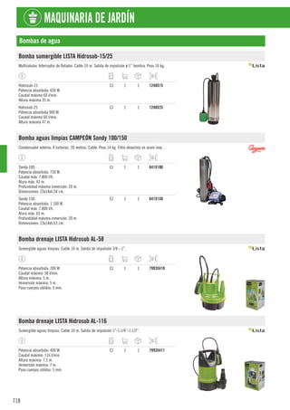 718
MAQUINARIA DE JARDÍN
Bombas de agua
Bomba sumergible LISTA Hidrosub-15/25
Multicelular. Interruptor de flotador. Cable 10 m. Salida de impulsión ø 1” hembra. Peso 10 kg.
Hidrosub-15
Potencia absorbida: 650 W.
Caudal máximo 60 l/min.
Altura máxima 35 m.
CJ 1 1 1248X15
Hidrosub-25
Potencia absorbida 900 W.
Caudal máximo 60 l/min.
Altura máxima 47 m.
CJ 1 1 1248X25
Bomba aguas limpias CAMPEÓN Sondy 100/150
Condensador externo. 4 turbinas. 20 metros. Cable. Peso 14 kg. Filtro desechos en acero inox.
Sondy 100:
Potencia absorbida: 750 W.
Caudal máx. 7.800 l/h.
Atura máx. 43 m.
Profundidad máxima inmersión: 20 m.
Dimensiones: 23x14xh.54 cm.
CJ 1 1 641X100
Sondy 150:
Potencia absorbida: 1.100 W.
Caudal máx. 7.800 l/h.
Atura máx. 65 m.
Profundidad máxima inmersión: 20 m.
Dimensiones: 23x14xh.63 cm.
CJ 1 1 641X150
Bomba drenaje LISTA Hidrosub AL-58
Sumergible aguas limpias. Cable 10 m. Salida de impulsión 3/4 - 1”.
Potencia absorbida: 200 W.
Caudal máximo: 58 l/min.
Altura máxima: 5 m.
Immersión máxima: 5 m.
Paso cuerpos sólidos: 5 mm.
CJ 1 1 7993X410
Bomba drenaje LISTA Hidrosub AL-116
Sumergible aguas limpias. Cable 10 m. Salida de impulsión 1”-1.1/4”-1.1/2”.
Potencia absorbida: 400 W.
Caudal máximo: 116 l/min.
Altura máxima: 7,5 m.
Immersión máxima: 7 m.
Paso cuerpos sólidos: 5 mm.
CJ 1 1 7993X411
 