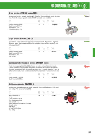 721
MAQUINARIA DE JARDÍN
Grupo presión LISTA Hidropress 900 G
Autoaspirante. Entrada y salida de impulsión. ø 1”. Cable 2 m. Con controlador de presión electrónico
Imac. Presión de arranque regulable de 1,5 a 2,8 BAR. Carcasa de acero inoxidable.
Potencia absorbida: 900 W.
Caudal máximo: 60 l/min.
Altura máxima: 42 m.
Profundidad máxima: 8 m.
CJ 1 1 1249X900G
Grupo presión HIDROBEX MH120
Aguas limpias. Cuerpo en fundición, eje y carcasa en acero inoxidable. Muy silenciosa. Regulador
de presión “IMATIC” que ordena arranque y parada automático cuando se abre y se cierra el grifo.
Entrada y salida ø 1”.
Potencia absorbida: 900 W.
Caudal máximo: 108 l/min.
Altura máxima: 45 m.
Peso: 14,5 kg.
CJ 1 1 641X125
Controlador electrónico de presión CAMPEÓN Imatic
Presión de arranque regulable 1,5 a 2,8 bar. Se sirve con cable y enchufe. Manómetro incluido.
Cableado Automatiza cualquier bomba de superficie sin necesidad de utilizar vaso de expansión.
Controla el funcionamiento de la electrobomba, arranque y paro, a través de la apertura y cierre de
grifos, manteniendo la presión y caudales constantes. Previene también el funcionamiento en seco.
Presión min/máx: 1,5/10 bar.
Caudal máximo: 10.000 l/h.
CJ 1 1 641X9188
Motobomba gasolina CAMPEÓN 4t
Autoaspirante, gasolina 4 tiempos con presión máxima de 20 m y caudal máximo de 15.000 litros/
hora. Incluye 2º Kit de racores. Norma EUR2.
Motor 4 tiempos 80 cc.
1.7 kw.
Caudal máximo 15.000 l/h.
20 m Altura manométrica.
Auto-aspirante 5 m.
Bomba en aluminio ASP e IMP 1”1/2-40 mm.
Alerta de aceite.
LWA -dB 101.
ASP e IMP 1”1/2-40 mm.
Peso: 13 kg.
UN 1 1 1247X11
 