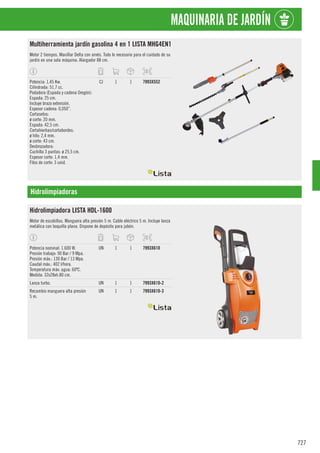 727
MAQUINARIA DE JARDÍN
Multiherramienta jardín gasolina 4 en 1 LISTA MHG4EN1
Motor 2 tiempos. Manillar Delta con arnés. Todo lo necesario para el cuidado de su
jardín en una sola máquina. Alargador 88 cm.
Potencia: 1,45 Kw.
Cilindrada: 51,7 cc.
Podadora (Espada y cadena Oregón):
Espada: 25 cm.
Incluye brazo extensión.
Espesor cadena: 0,050”.
Cortasetos:
ø corte: 20 mm.
Espada: 42,5 cm.
Cortahierbas/cortabordes:
ø hilo: 2,4 mm.
ø corte: 43 cm.
Desbrozadora:
Cuchilla 3 puntas: ø 25,5 cm.
Espesor corte: 1,4 mm.
Filos de corte: 3 unid.
CJ 1 1 7993X552
Hidrolimpiadoras
Hidrolimpiadora LISTA HDL-1600
Motor de escobillas. Manguera alta presión 5 m. Cable eléctrico 5 m. Incluye lanza
metálica con boquilla plana. Dispone de depósito para jabón.
Potencia nominal: 1.600 W.
Presión trabajo: 90 Bar / 9 Mpa.
Presión máx.: 130 Bar / 13 Mpa.
Caudal máx.: 402 l/hora.
Temperatura máx: agua: 60ºC.
Medida: 32x28xh.80 cm.
UN 1 1 7993X610
Lanza turbo. UN 1 1 7993X610-2
Recambio manguera alta presión
5 m.
UN 1 1 7993X610-3
 