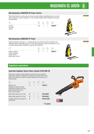 729
MAQUINARIA DE JARDÍN
Hidrolimpiadora KARCHER K5 Power Control
Pistola Power Control con indicaciones de niveles de presión. Máxima estabilidad gracias a un centro
bajo de gravedad, la guía de mangueras y un pie de soporte alargado. Motor refrigerado por agua de
alto rendimiento.
2.100 W.
145 bares.
500 l/h.
UN 1 1 1000XK5P
Hidrolimpiadora KARCHER K7 Power
Pistola Smart Control con teclas +/− y display LCD para el control de la presión y dosificación del
detergente. Máxima estabilidad gracias a un centro bajo de gravedad, la guía de mangueras y un pie
de soporte alargado. Motor refrigerado por agua de alto rendimiento.
Potencia: 3.000 W.
Presión: 180 bares.
Caudal: 600 l/h.
Rendimiento: 60 m²/h.
CJ 1 1 1000XK7S
Sopladores-aspiradores
Aspirador/soplador batería Share System LISTA ASB-20
Palanca para cambio de función. Ruedas de apoyo para mejor conducción.
Empuñadura ergonómica antideslizante. Ruedas de transporte. Batería Share
System. Se suministra sin batería ni cargador. Necesarias 2 baterías para su
funcionamiento.
Potencia: 20 V.
Velocidad de soplado 190 km/h.
Capacidad de aspirado 10 m³/min.
Bolsa recolectora de 45 litros.
Peso 3,2 kg sin batería.
CJ 1 1 7993X703
Batería Share System 20 V-2.0 Ah. BL 1 1 7993X360BAT
Batería Share System 20 V-4.0 Ah. BL 1 4 7993X367BAT
Cargador baterías Share System 20
V-2.0/4.0 Ah.
BL 1 1 7993X367CARG
 