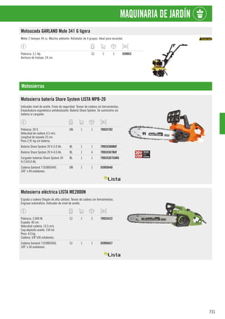 731
MAQUINARIA DE JARDÍN
Motoazada GARLAND Mule 341 G ligera
Motor 2 tiempos 49 cc. Marcha adelante. Rotabator de 4 grupos. Ideal para escardar.
Potencia: 3,1 Hp.
Anchura de trabajo: 24 cm.
CJ 1 1 5599X3
Motosierras
Motosierra batería Share System LISTA MPB-20
Indicador nivel de aceite. Freno de seguridad. Tensor de cadena sin herramientas.
Empuñadura ergonómica antideslizante. Batería Share System. Se suministra sin
batería ni cargador.
Potencia: 20 V.
Velocidad de cadena 4,5 m/s.
Longitud de espada 25 cm.
Peso 2,91 kg sin batería.
UN 1 1 7993X702
Batería Share System 20 V-2.0 Ah. BL 1 1 7993X360BAT
Batería Share System 20 V-4.0 Ah. BL 1 4 7993X367BAT
Cargador baterías Share System 20
V-2.0/4.0 Ah.
BL 1 1 7993X367CARG
Cadena Garland 7103805040.
3/8” x 40 eslabones.
UN 1 1 5599XA40
Motosierra eléctrica LISTA ME2000N
Espada y cadena Oregón de alta calidad. Tensor de cadena sin herramientas.
Engrase automático. Indicador de nivel de aceite.
Potencia: 2.000 W.
Espada: 40 cm.
Velocidad cadena: 13,5 m/s.
Cap.depósito aceite: 150 ml.
Peso: 4,9 kg.
Cadena: 3/8”x56 eslabones.
CJ 1 2 7993X422
Cadena Garland 7103805056.
3/8” x 56 eslabones.
CJ 1 1 5599XA37
 