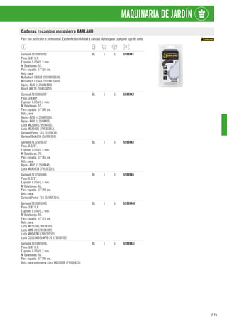 735
MAQUINARIA DE JARDÍN
Cadenas recambio motosierra GARLAND
Para uso particular o profesional. Excelente durabilidad y calidad. Aptas para cualquier tipo de corte.
Garland 7103805052
Paso: 3/8” B.P.
Espesor: 0.050/1,3 mm.
Nº Eslabones: 52.
Para espada: 14”/35 cm.
Apta para:
McCulloch CS330 (5599XCS330).
McCulloch CS340 (5599XCS340).
Alpina A180 (1350X1800).
Bosch AKE35 (5585X420).
BL 1 1 5599XA1
Garland 7103805057
Paso: 3/8 B.P.
Espesor: 0.050/1,3 mm.
Nº Eslabones: 57.
Para espada: 16”/40 cm.
Apta para:
Alpina A200 (1350X2000).
Alpina A405 (1350X405).
Lista ME2000 (7993X405).
Lista MG40405 (7993X501).
Garland Forest 516 (5599X39).
Garland Bulk316 (5599X316)
BL 1 1 5599XA2
Garland 7132505872
Paso: 0.325”.
Espesor: 0.058/1,5 mm.
Nº Eslabones: 72.
Para espada: 18”/45 cm.
Apta para:
Alpina A445 (1350X445).
Lista MG45458 (7993X502).
BL 1 1 5599XA3
Garland 7132505866
Paso: 0.325”.
Espesor: 0.058/1,5 mm.
Nº Eslabones: 66.
Para espada: 16”/40 cm.
Apta para:
Garland Forest 716 (5599X716).
BL 1 1 5599XA5
Garland 7103805040
Paso: 3/8” B.P.
Espesor: 0.050/1,3 mm.
Nº Eslabones: 40.
Para espada: 10”/25 cm.
Apta para:
Lista MG2524 (7993X500).
Lista MPB-20 (7993X702).
Lista MHG4EN1 (7993X552)
Lista CCS18WD.9/MPB-20 (7993X702)
BL 1 1 5599XA40
Garland 7103805056.
Paso: 3/8” B.P.
Espesor: 0.050/1,3 mm.
Nº Eslabones: 56.
Para espada: 16”/40 cm.
Apta para motosierra Lista ME2000N (7993X422).
BL 1 1 5599XA37
 