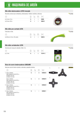 738
MAQUINARIA DE JARDÍN
Hilo nilón desbrozadora LISTA trenzado
Recambio universal para cortabordes y desbrozadoras. Flexible, resistente y silencioso.
ø 1,6 mm x 15 m. BL 1 1 896N6
ø 2,4 mm x 50 m. BL 1 1 896N10
Hilo nilón pre-cortado LISTA
Fabricado en nilón.
ø 3,00 mm x 35 cm. (25 unids). CJ 1 1 896N16
Hilo nilón cortabordes LISTA
Universal para recarga de cabezales. Rollo 15 m.
ø 1,2 mm. BL 1 6 7031N1.2
Disco de acero desbrozadoras GARLAND
Ideal para corte de hierba resistente, matorrales y pequeños arbustos. 1. 2.
3.
1. Disco 2 dientes:
Apto máquinas más de 34 c.c.
ø exterior 255 mm.
ø interior 25,4 mm.
BL 1 10 5599XA18
Disco 2 dientes:
Apto máquinas más de 40 c.c.
ø exterior 305 mm.
ø interior 25,4 mm.
BL 1 10 5599XA19
2. Disco 3 dientes:
Apto máquinas más de 30 c.c.
ø exterior 255 mm.
ø interior 25,4 mm.
BL 1 1 5599XA10
3. Disco 4 dientes:
Apto máquinas más de 25 c.c.
ø exterior 230 mm.
ø interior 25,4 mm.
BL 1 1 5599XA11
 