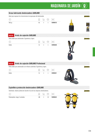 739
MAQUINARIA DE JARDÍN
Grasa lubricante desbrozadora GARLAND
Ideal para engrasar las transmisiones de engranajes del desbrozador.
900 gr. BL 1 1 5599XA16
NUEVO Arnés de sujeción GARLAND
Arnés doble para desbrozador. Ergonómico y ligero.
Doble. CJ 1 1 5599XA50
NUEVO Arnés de sujeción GARLAND Profesional
Arnés doble para desbrozador con refuerzo acolchado. Ergonómico y ligero.
Doble. CJ 1 1 5599XA51
Espinillera protección desbrozadora GARLAND
Acolchada, máxima protección durante el uso de las máquinas desbrozadoras.
Polipropileno. Juego 2 unidades. UN 1 10 5599XA33
 