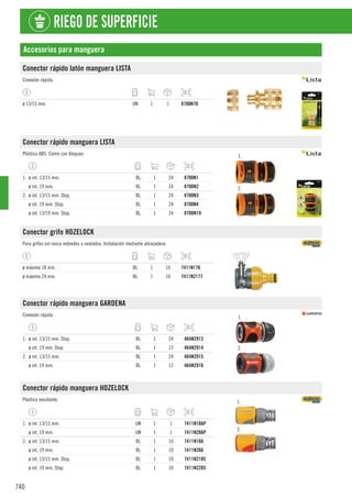 740
RIEGO DE SUPERFICIE
Accesorios para manguera
Conector rápido latón manguera LISTA
Conexión rápida.
ø 13/15 mm. UN 1 1 8700N70
Conector rápido manguera LISTA
Plástico ABS. Cierre con bloqueo. 1.
2.
1. ø int. 13/15 mm. BL 1 24 8700N1
ø int. 19 mm. BL 1 24 8700N2
2. ø int. 13/15 mm. Stop. BL 1 24 8700N3
ø int. 19 mm. Stop. BL 1 24 8700N4
ø int. 13/19 mm. Stop. BL 1 24 8700N19
Conector grifo HOZELOCK
Para grifos sin rosca redondos u ovalados. Instalación mediante abrazadera.
ø máximo 18 mm. BL 1 10 7411N176
ø máximo 24 mm. BL 1 10 7411N2177
Conector rápido manguera GARDENA
Conexión rápida. 1.
2.
1. ø int. 13/15 mm. Stop. BL 1 24 464N2913
ø int. 19 mm. Stop. BL 1 12 464N2914
2. ø int. 13/15 mm. BL 1 24 464N2915
ø int. 19 mm. BL 1 12 464N2916
Conector rápido manguera HOZELOCK
Plástico resistente. 1.
2.
1. ø int. 13/15 mm. UN 1 1 7411N166P
ø int. 19 mm. UN 1 1 7411N266P
2. ø int. 13/15 mm. BL 1 10 7411N166
ø int. 19 mm. BL 1 10 7411N266
ø int. 13/15 mm. Stop. BL 1 10 7411N2185
ø int. 19 mm. Stop. BL 1 10 7411N2285
 