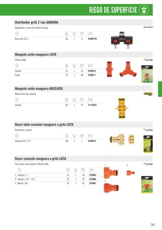 741
RIEGO DE SUPERFICIE
Distribuidor grifo 2 vías GARDENA
Regulación y cierre de caudal de agua.
Rosca de 3/4-1”. BL 1 4 464N8193
Manguito unión manguera LISTA
Plástico ABS.
Simple. PL 1 36 8700N10
Triple. PL 1 48 8700N11
Manguito unión manguera HOZELOCK
Material de alta calidad.
Simple. BL 1 10 7411N291
Racor latón conexión manguera a grifo LISTA
Resistente y rápido.
Hembra 3/4”-1/2”. UN 1 1 8700N73
Racor conexión manguera a grifo LISTA
Para grifos rosca exterior. Plástico ABS. 1. 2.
3.
1. Hembra. 1”. PL 1 36 8700N5
2. Hembra. 3/4” - 1/2”. PL 1 24 8700N6
3. Macho. 3/4”. PL 1 36 8700N7
 