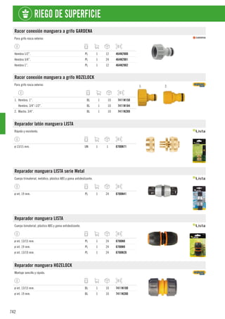 742
RIEGO DE SUPERFICIE
Racor conexión manguera a grifo GARDENA
Para grifo rosca exterior.
Hembra 1/2”. PL 1 12 464N2900
Hembra 3/4”. PL 1 24 464N2901
Hembra 1”. PL 1 12 464N2902
Racor conexión manguera a grifo HOZELOCK
Para grifo rosca exterior. 1. 2.
1. Hembra. 1”. BL 1 10 7411N158
Hembra. 3/4”-1/2”. BL 1 10 7411N184
2. Macho. 3/4”. BL 1 10 7411N289
Reparador latón manguera LISTA
Rápido y resistente.
ø 13/15 mm. UN 1 1 8700N71
Reparador manguera LISTA serie Metal
Cuerpo trimaterial, metálico, plástico ABS y goma antideslizante.
ø int. 19 mm. PL 1 24 8700N41
Reparador manguera LISTA
Cuerpo bimaterial, plástico ABS y goma antideslizante.
ø int. 13/15 mm. PL 1 24 8700N8
ø int. 19 mm. PL 1 24 8700N9
ø int. 13/19 mm. PL 1 24 8700N20
Reparador manguera HOZELOCK
Montaje sencillo y rápido.
ø int. 13/15 mm. BL 1 10 7411N100
ø int. 19 mm. BL 1 10 7411N200
 