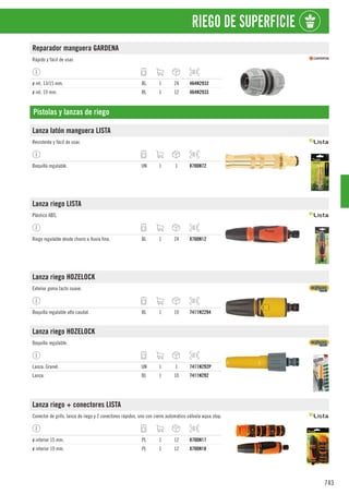 743
RIEGO DE SUPERFICIE
Reparador manguera GARDENA
Rápido y fácil de usar.
ø int. 13/15 mm. BL 1 24 464N2932
ø int. 19 mm. BL 1 12 464N2933
Pistolas y lanzas de riego
Lanza latón manguera LISTA
Resistente y fácil de usar.
Boquilla regulable. UN 1 1 8700N72
Lanza riego LISTA
Plástico ABS.
Riego regulable desde chorro a lluvia fina. BL 1 24 8700N12
Lanza riego HOZELOCK
Exterior goma tacto suave.
Boquilla regulable alto caudal. BL 1 10 7411N2294
Lanza riego HOZELOCK
Boquilla regulable.
Lanza. Granel. UN 1 1 7411N292P
Lanza. BL 1 10 7411N292
Lanza riego + conectores LISTA
Conector de grifo, lanza de riego y 2 conectores rápidos, uno con cierre automático válvula aqua stop.
ø interior 15 mm. PL 1 12 8700N17
ø interior 19 mm. PL 1 12 8700N18
 