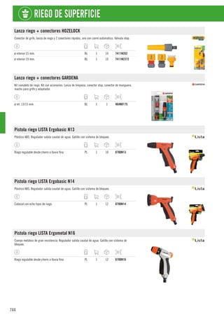 744
RIEGO DE SUPERFICIE
Lanza riego + conectores HOZELOCK
Conector de grifo, lanza de riego y 2 conectores rápidos, uno con cierre automático. Válvula stop.
ø interior 15 mm. BL 1 10 7411N352
ø interior 19 mm. BL 1 10 7411N2372
Lanza riego + conectores GARDENA
Kit completo de riego. Kit con accesorios: Lanza de limpieza, conector stop, conector de manguera,
macho para grifo y adaptador.
ø int. 13/15 mm. BL 1 1 464N8175
Pistola riego LISTA Ergobasic N13
Plástico ABS. Regulador salida caudal de agua. Gatillo con sistema de bloqueo.
Riego regulable desde chorro a lluvia fina. PL 1 10 8700N13
Pistola riego LISTA Ergobasic N14
Plástico ABS. Regulador salida caudal de agua. Gatillo con sistema de bloqueo.
Cabezal con ocho tipos de riego. PL 1 12 8700N14
Pistola riego LISTA Ergometal N16
Cuerpo metálico de gran resistencia. Regulador salida caudal de agua. Gatillo con sistema de
bloqueo.
Riego regulable desde chorro a lluvia fina. PL 1 12 8700N16
 