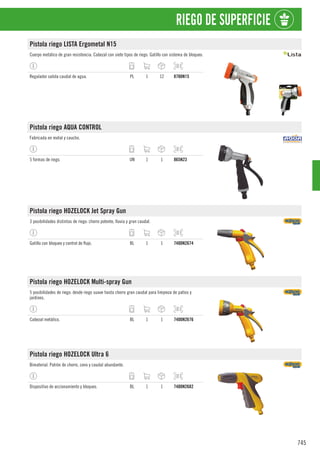 745
RIEGO DE SUPERFICIE
Pistola riego LISTA Ergometal N15
Cuerpo metálico de gran resistencia. Cabezal con siete tipos de riego. Gatillo con sistema de bloqueo.
Regulador salida caudal de agua. PL 1 12 8700N15
Pistola riego AQUA CONTROL
Fabricada en metal y caucho.
5 formas de riego. UN 1 1 865N23
Pistola riego HOZELOCK Jet Spray Gun
3 posibilidades distintas de riego: chorro potente, lluvia y gran caudal.
Gatillo con bloqueo y control de flujo. BL 1 1 7400N2674
Pistola riego HOZELOCK Multi-spray Gun
5 posibilidades de riego: desde riego suave hasta chorro gran caudal para limpieza de patios y
jardines.
Cabezal metálico. BL 1 1 7400N2676
Pistola riego HOZELOCK Ultra 6
Bimaterial. Patrón de chorro, cono y caudal abundante.
Dispositivo de accionamiento y bloqueo. BL 1 1 7400N2682
 
