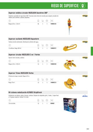 747
RIEGO DE SUPERFICIE
Aspersor estático circular HOZELOCK Geardrive 360º
Cobertura ajustable de riego hasta 360º. Funciona como chorro de rociado para césped y rociador de
neblina para semillas y plantas pequeñas.
Riego ø 20 m. / 310 m². BL 1 5 7400N2335
Aspersor oscilante HOZELOCK Aquastorm
Turbina de alto rendimiento. Distribución uniforme del agua.
15 orificios. Riego 180 m². CJ 1 1 7400N2972
Aspersor circular HOZELOCK 2 en 1 Vortex
Opción chorro rociado y neblina.
Riego ø 18 m. / 254 m². CJ 1 1 7400N2520
Aspersor Trineo HOZELOCK Vortex
8 formas de riego y rociado. Riego ø 10 m.
Riego 79 m². CJ 1 5 7400N2515
Kit sistema nebulización ALTADEX Drip&fresh
Instalación uso exterior, patios, terrazas, jardines. Dispone de adaptador grifo, 2 codos, 1 tapón final
y 15 grapas sujeción. Incluye 10 m tubo.
10 m de tubo. CJ 1 1 865N62
 